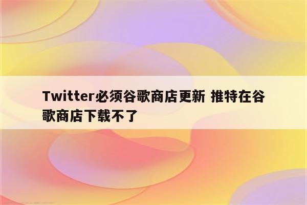 Twitter必须谷歌商店更新 推特在谷歌商店下载不了