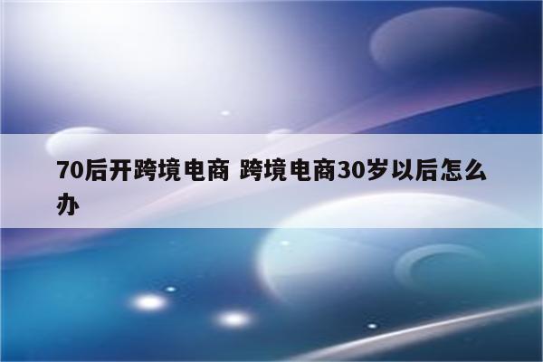 70后开跨境电商 跨境电商30岁以后怎么办