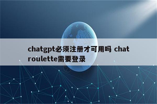 chatgpt必须注册才可用吗 chatroulette需要登录