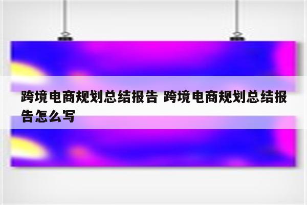 跨境电商规划总结报告 跨境电商规划总结报告怎么写