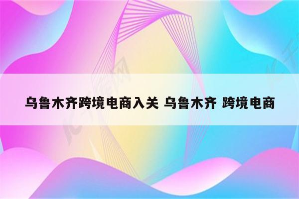 乌鲁木齐跨境电商入关 乌鲁木齐 跨境电商
