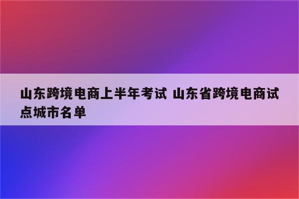 山东跨境电商上半年考试 山东省跨境电商试点城市名单