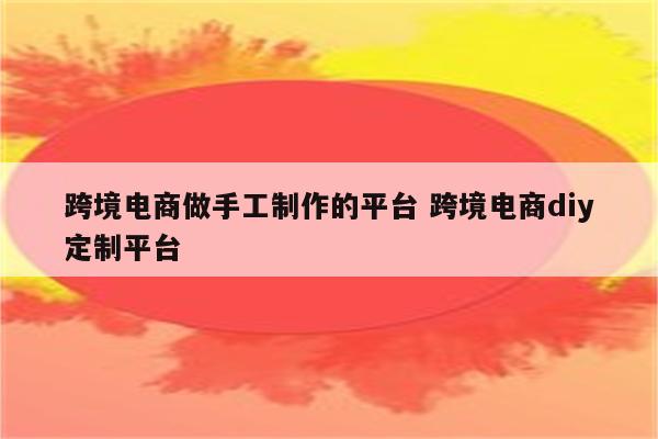 跨境电商做手工制作的平台 跨境电商diy定制平台