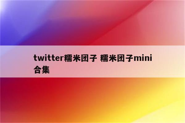 twitter糯米团子 糯米团子mini合集