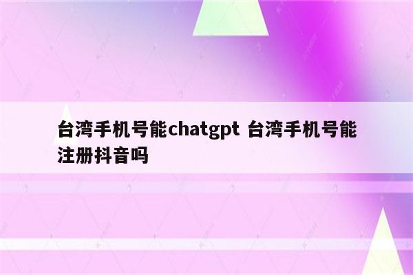 台湾手机号能chatgpt 台湾手机号能注册抖音吗