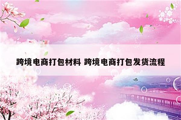 跨境电商打包材料 跨境电商打包发货流程