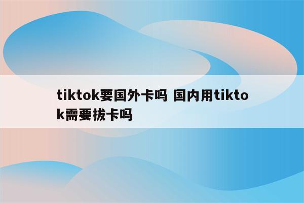 tiktok要国外卡吗 国内用tiktok需要拔卡吗