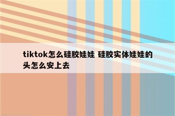 tiktok怎么硅胶娃娃 硅胶实体娃娃的头怎么安上去