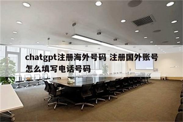chatgpt注册海外号码 注册国外账号怎么填写电话号码