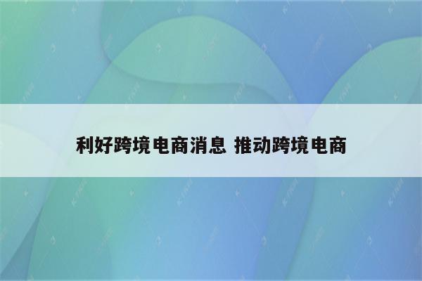 利好跨境电商消息 推动跨境电商