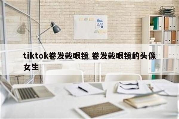 tiktok卷发戴眼镜 卷发戴眼镜的头像女生