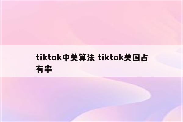 tiktok中美算法 tiktok美国占有率