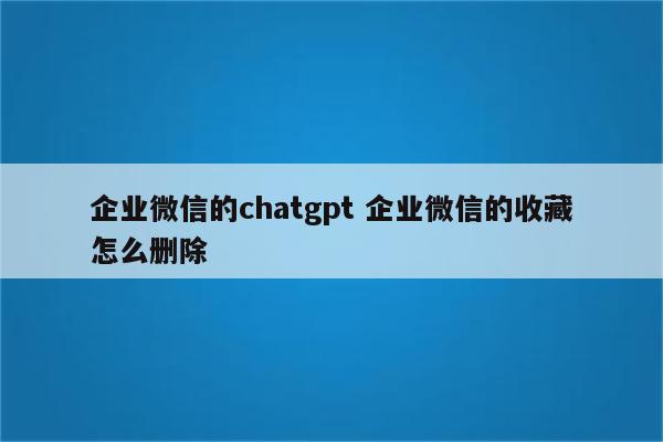 企业微信的chatgpt 企业微信的收藏怎么删除