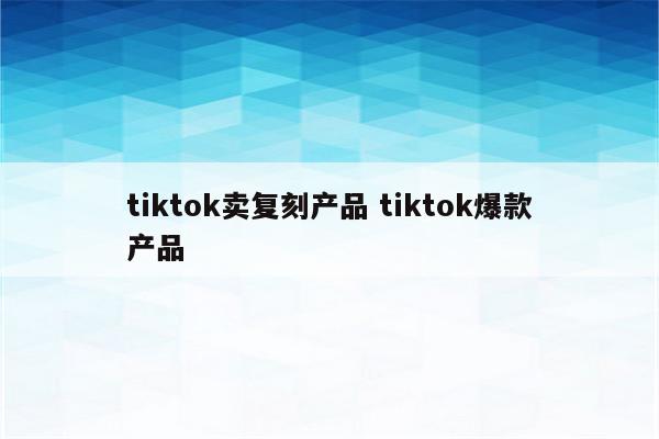tiktok卖复刻产品 tiktok爆款产品