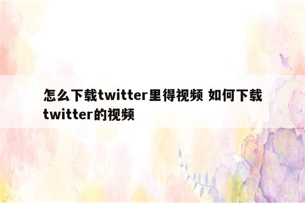 怎么下载twitter里得视频 如何下载twitter的视频