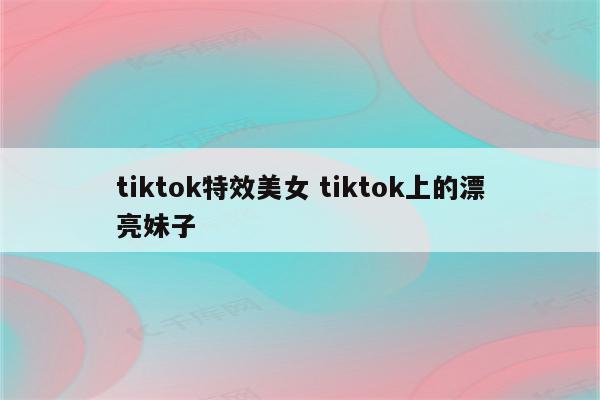 tiktok特效美女 tiktok上的漂亮妹子