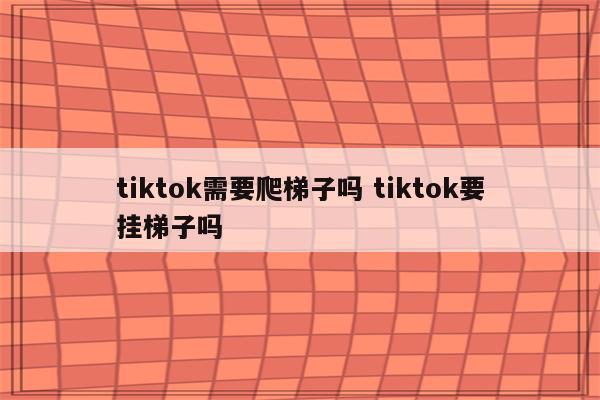 tiktok需要爬梯子吗 tiktok要挂梯子吗