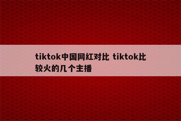 tiktok中国网红对比 tiktok比较火的几个主播