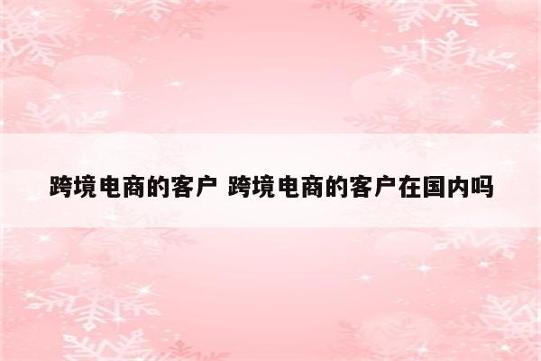 跨境电商的客户 跨境电商的客户在国内吗