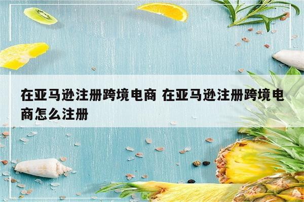 在亚马逊注册跨境电商 在亚马逊注册跨境电商怎么注册