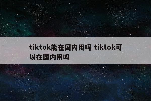 tiktok能在国内用吗 tiktok可以在国内用吗