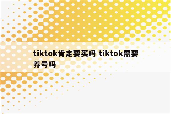 tiktok肯定要买吗 tiktok需要养号吗