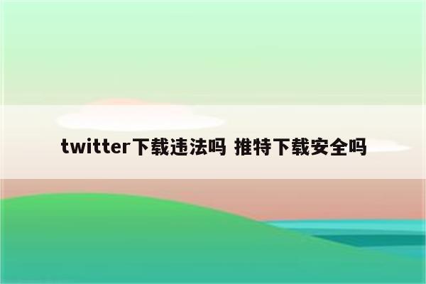 twitter下载违法吗 推特下载安全吗
