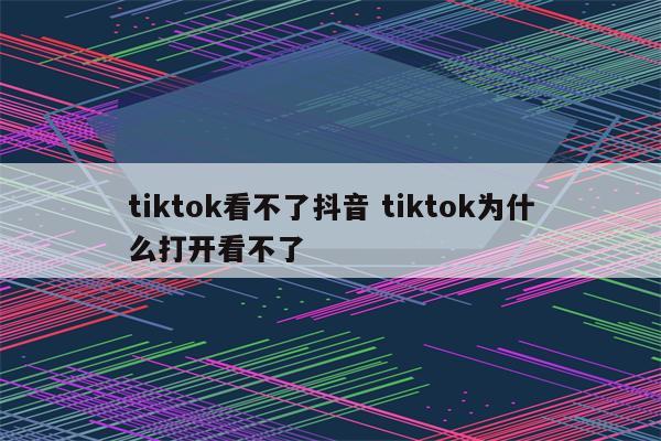 tiktok看不了抖音 tiktok为什么打开看不了