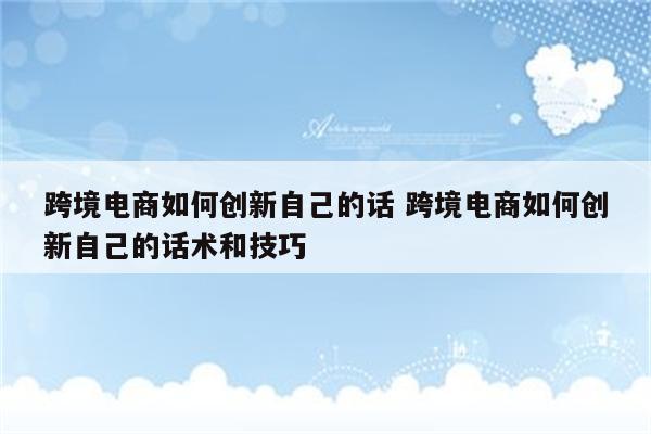 跨境电商如何创新自己的话 跨境电商如何创新自己的话术和技巧