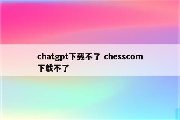 chatgpt下载不了 chesscom下载不了