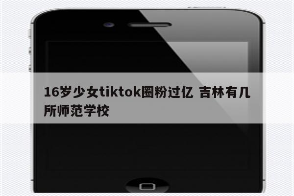 16岁少女tiktok圈粉过亿 吉林有几所师范学校