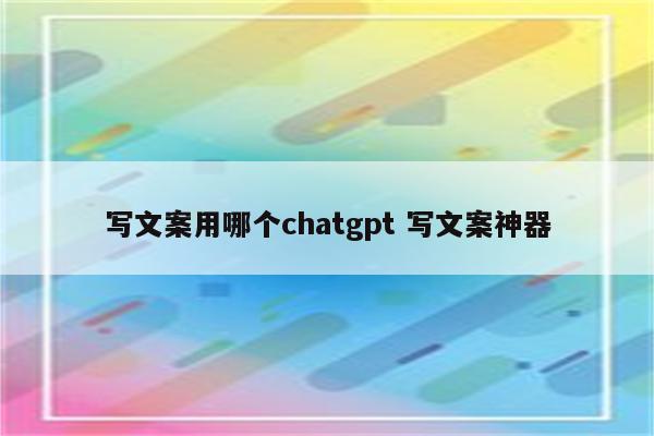 写文案用哪个chatgpt 写文案神器