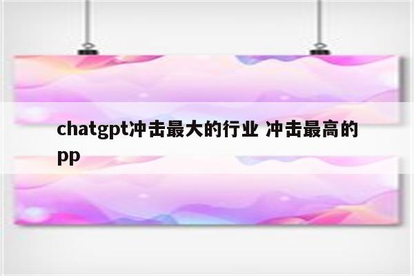 chatgpt冲击最大的行业 冲击最高的pp