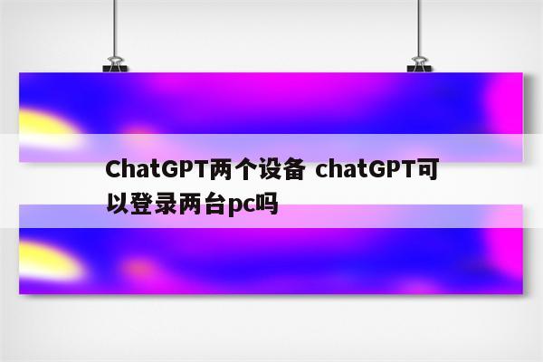ChatGPT两个设备 chatGPT可以登录两台pc吗