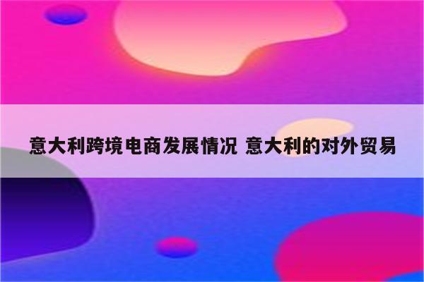 意大利跨境电商发展情况 意大利的对外贸易