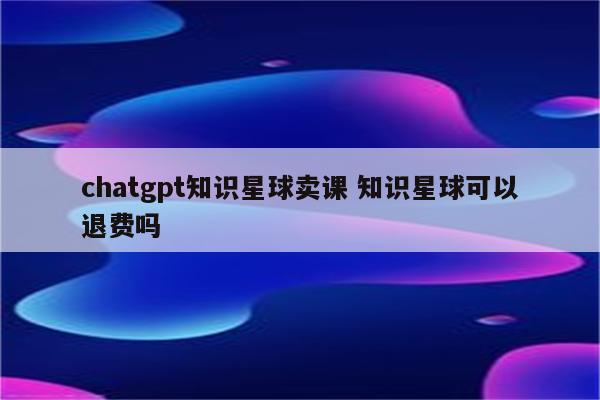 chatgpt知识星球卖课 知识星球可以退费吗