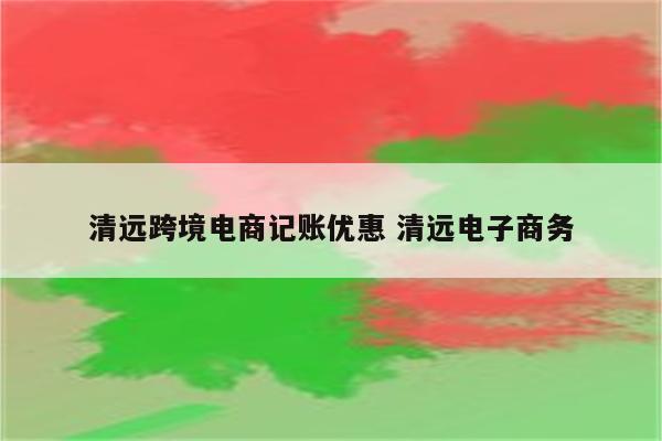 清远跨境电商记账优惠 清远电子商务