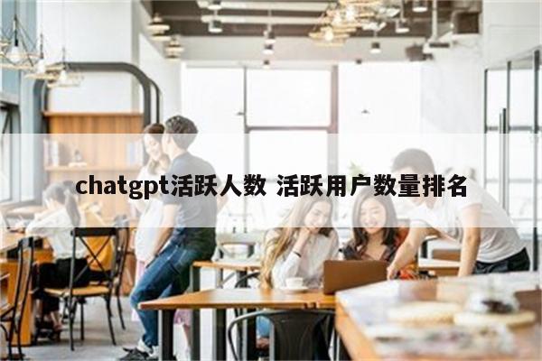 chatgpt活跃人数 活跃用户数量排名
