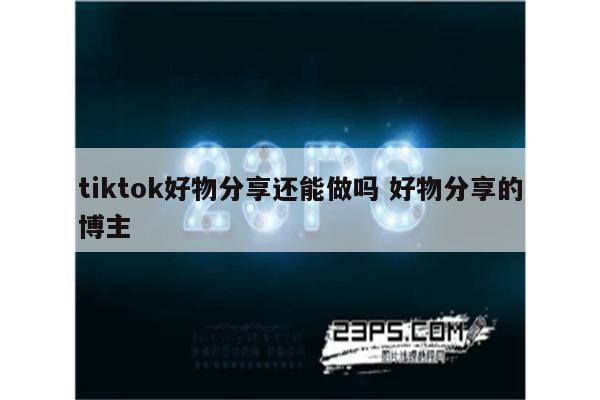 tiktok好物分享还能做吗 好物分享的博主