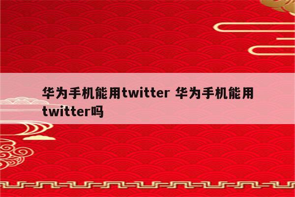华为手机能用twitter 华为手机能用twitter吗