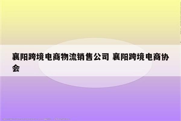 襄阳跨境电商物流销售公司 襄阳跨境电商协会