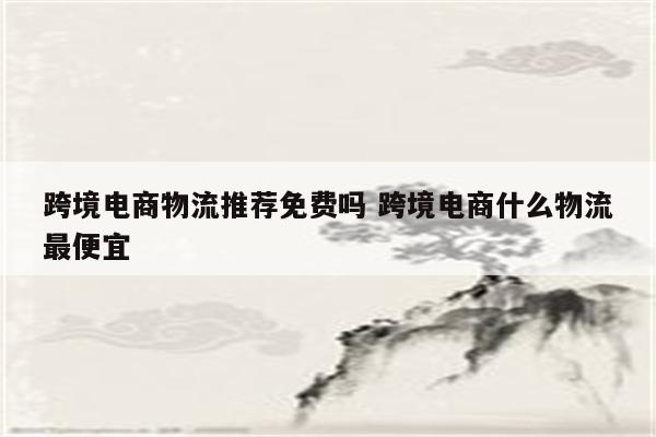 跨境电商物流推荐免费吗 跨境电商什么物流最便宜