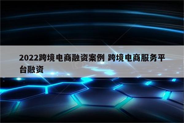 2022跨境电商融资案例 跨境电商服务平台融资
