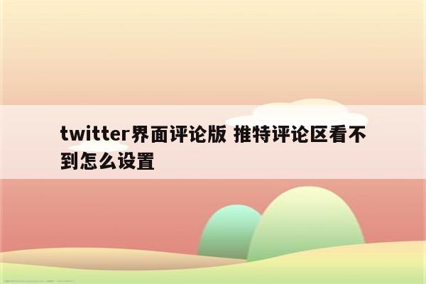 twitter界面评论版 推特评论区看不到怎么设置