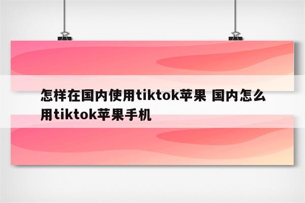 怎样在国内使用tiktok苹果 国内怎么用tiktok苹果手机