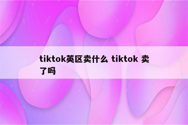 tiktok英区卖什么 tiktok 卖了吗