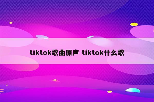 tiktok歌曲原声 tiktok什么歌