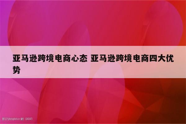 亚马逊跨境电商心态 亚马逊跨境电商四大优势