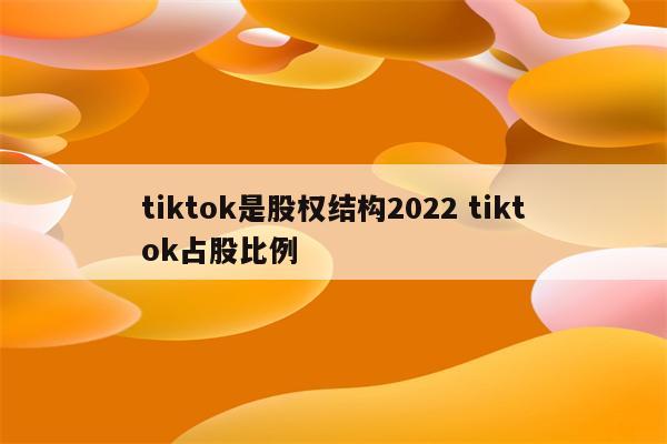 tiktok是股权结构2022 tiktok占股比例