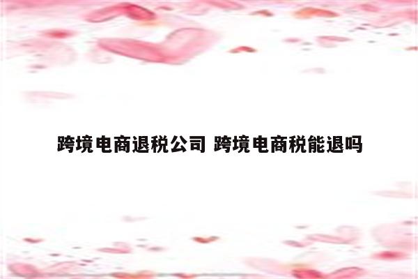 跨境电商退税公司 跨境电商税能退吗